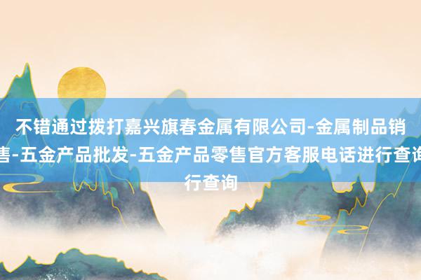 不错通过拨打嘉兴旗春金属有限公司-金属制品销售-五金产品批发-五金产品零售官方客服电话进行查询
