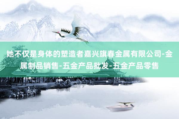 她不仅是身体的塑造者嘉兴旗春金属有限公司-金属制品销售-五金产品批发-五金产品零售
